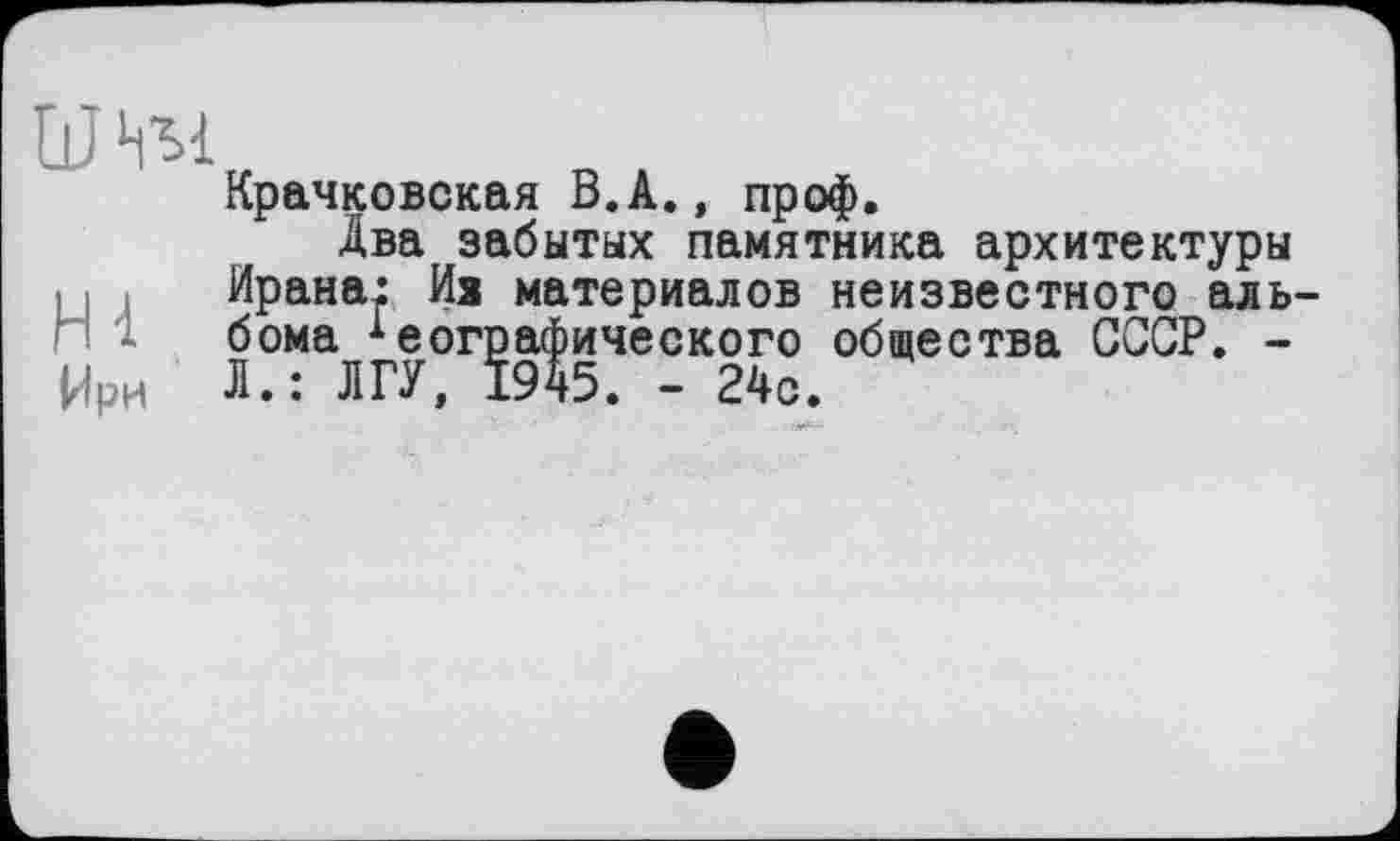 ﻿W НМ
Крачковская В.A., проф.
Два забытых памятника архитектуры , I Ирана: Из материалов неизвестного альбома Географического общества СССР. -
Ирн Л.: ЛГУ, 1945. - 24с.